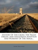 History Of The Cross: The Pagan Origin, And Idolatrous Adoption And Worship, Of The Image...