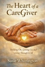 The Heart of a CareGiver: Holding On, Letting Go, and Loving Through It All