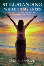 Still Standing While On My Knees : A Journey of Faith, Healing, and Forgiveness Through Loss