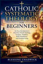 Catholic Systematic Theology for Beginners: An Easy Introduction to Doctrine, Church Teaching, Scripture, Tradition, Faith Foundations, and Christian