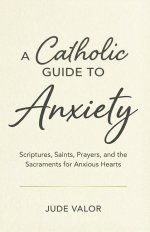 A Catholic Guide to Anxiety: Scriptures, Saints, Prayers, and the Sacraments for Anxious Hearts