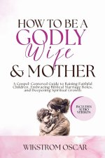 How to Be a Godly Wife and Mother: A Gospel-Centered Guide to Raising Faithful Children, Embracing Biblical Marriage Roles, and Deepening Spiritual Gr