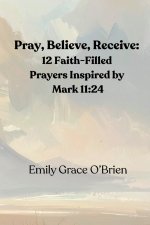 Pray, Believe, Receive: 12 Faith-Filled Prayers Inspired by Mark 11:24: Unlock the Power of Faith-Filled Prayer, Pray with Confidence, Believe Without