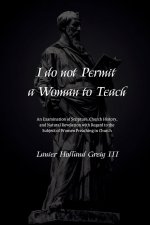 I do not Permit a Woman to Teach: An Examination of Scripture, Church History, and Natural Revelation with Regard to the Subject of Women Preaching in