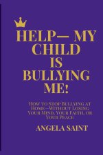 HELP-MY CHILD IS BULLYING ME!: HOW TO STOP BULLYING AT HOME-WITHOUT LOSING YOUR MIND, YOUR FAITH, OR YOUR PEACE