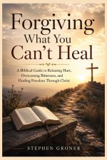 Forgiving What You Can't Heal: A Biblical Guide to Releasing Hurt, Overcoming Bitterness, and Finding Freedom Through Christ