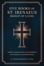 Five Books of St. Irenaeus Bishop of Lyons: Against Heresies with the Fragments that Remain of His Other Works