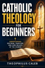 Catholic Theology for Beginners: Understanding Doctrine, Tradition, and Core Beliefs of the Church