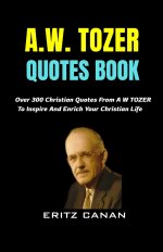 A.W. TOZER QUOTES BOOK: Over 300 Christian Quotes From A W TOZER To Inspire And Enrich Your Christian Life