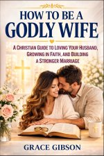 How to Be a Godly Wife: A Christian Guide to Loving Your Husband, Growing in Faith, and Building a Stronger Marriage