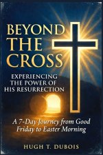 Beyond the Cross Experiencing the Power of His Resurrection: A 7-Day Journey from Good Friday to Easter Morning