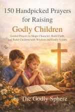 150 Handpicked Prayers for Raising Godly Children: Guided Prayers to Shape Character, Build Faith, and Raise Children with Wisdom and Godly Values
