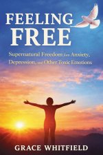 Feeling Free : Supernatural Freedom from Anxiety, Depression, and Other Toxic Emotions