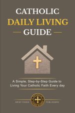 CATHOLIC  DAILY LIVING GUIDE: Practical Catholic Habits, Daily Spiritual Practices, and Simple Routines for Living Your Faith with Consistency, Peace,