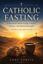 Catholic Fasting: A Practical Guide to Spiritual Strength, Discipline, and a Deeper Relationship with God (With a 40-Day Plan)