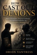 HOW TO CAST OUT DEMONS: Biblical Principles, Practical Guidance, and Spiritual Authority for Deliverance Ministry