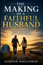 The Making Of A Faithful Husband: Growing Into the Man Your Marriage Needs