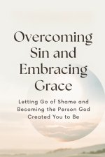 Overcoming Sin and Embracing Grace: Letting Go of Shame and Becoming the Person God Created You to Be