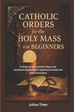 Catholic Orders  for the  Holy Mass for Beginners: A Beginner's Guide to the Catholic Mass and Eucharist Explained for Spiritual Growth and Faith Form