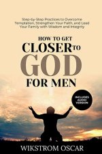 How to Get Closer to God for Men: Step-by-Step Practices to Overcome Temptation, Strengthen Your Faith, and Lead Your Family with Wisdom and Integrity