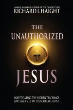 The Unauthorized Jesus: Investigating the Hidden Teachings and Dark Side of the Biblical Christ