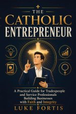 The Catholic Entrepreneur: A Practical Guide for Tradespeople and Service Professionals Building Businesses with Faith and Integrity
