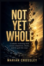 NOT YET  WHOLE: a catholic reckoning with sexual compulsion, shame, and the god who stays