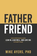 Father Friend : How Intentional Dads Lean In, Lead Well, and Love Big at Every Stage
