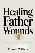 Healing Father Wounds: Maximize the father you have, heal from the one you didn't, and become the one you're called to be