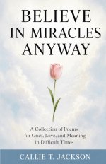 Believe In Miracles Anyway : A Collection of Poems for Grief, Love, and Meaning in Difficult Times