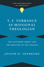T. F. Torrance as Missional Theologian: The Ascended Christ and the Ministry of the Church