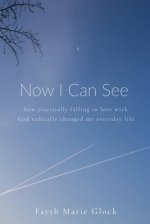 Now I Can See: How Practically Falling in Love With God Radically Changed My Everyday Life