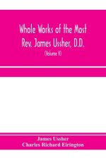 Whole works of the Most Rev. James Ussher, D.D., Lord Archbishop of Armagh, and Primate of all Ireland. now for the first time collected, with a life