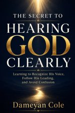 THE SECRET TO HEARING GOD CLEARLY: Learning to Recognize His Voice, Follow His Leading, and Avoid Confusion