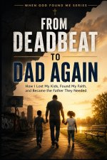 From Deadbeat to Dad Again: How I Lost my Kids, Found my Faith, and Became the Father They Needed