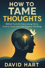 How to Tame Your Thoughts : Biblical Tools for Overcoming Worry, Anxiety, Depression, and Negative Thinking