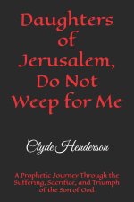 Daughters of Jerusalem, Do Not Weep for Me: A Prophetic Journey Through the Suffering, Sacrifice, and Triumph of the Son of God