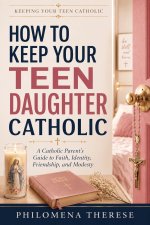 How to Keep Your Teen Daughter Catholic: A Catholic Parent's Guide to Faith, Identity, Friendship and Modesty