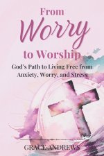 From Worry to Worship God's Path to Living Free from Anxiety, Worry, and Stress: An Anxiety Book Christian Hearts Will Be Transformed By