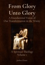 From Glory Unto Glory: A Foundational Vision of Our Transformation in the Trinity - A Spiritual Theology Volume 1