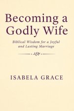 Becoming a Godly Wife: Biblical Wisdom for a Joyful and Lasting Marriage: How to Love, Support, and Strengthen Your Marriage Through Faith
