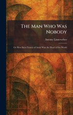 The Man Who Was Nobody: Or How Saint Francis of Assisi Won the Heart of the World