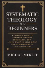 "Systematic Theology for Beginners: A Complete Guide to Christian Doctrine, Biblical Theology, Core Beliefs, God, Salvation, Jesus Christ, and the Fou