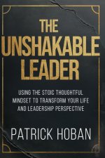 The Unshakable  Leader  : Using the Stoic Thoughtful Mindset to Transform Your Life and Leadership Perspective