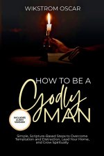 How to Be A Godly Man: Simple, Scripture-Based Steps to Overcome Temptation and Distraction, Lead Your Home, and Grow Spiritually