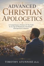 Advanced Christian Apologetics: A Comprehensive Defense Of The Faith In An Age Of Skepticism, Secularism, and Spiritual Confusion
