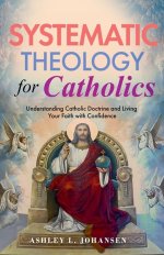 Systematic Theology for Catholics Understanding Catholic Doctrine and Living Your Faith with Confidence