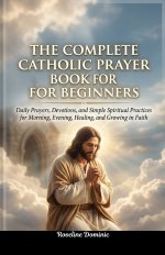 The Complete Catholic Prayer Book for Beginners: Daily Prayers, Devotions, and Simple Spiritual Practices for Morning, Evening, Healing, and Growing i