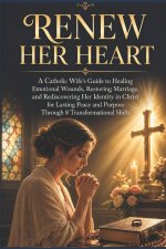 RENEW HER HEART: A Catholic Wife's Guide to Healing Emotional Wounds, Restoring Marriages, and Rediscovering Her Identity in Christ for Lasting Peace