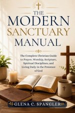 The Modern Sanctuary Manual: The Complete Christian Guide to Prayer, Worship, Scripture, Spiritual Disciplines, and Living Daily in the Presence of Go